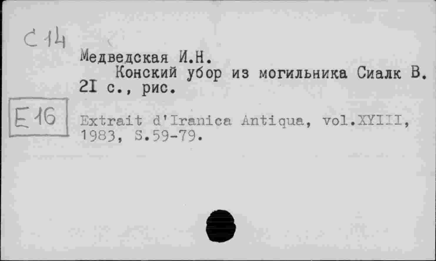 ﻿e 111	Медведекая И.Н. Конский убор из могильника Сиалк Ö 21 с., рис.
Е46	Extrait d’Iranien Antiaua, vol.XYIII, 1983, S.59-79.